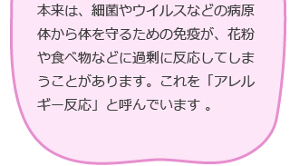 本来は、細菌やウイルスなどの病原体から体を守るための免疫が、花粉や食べ物などに過剰に反応してしまうことがあります。これを「アレルギー反応」と呼んでいます。