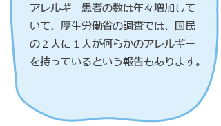 アレルギー患者の数は年々増加していて、厚生労働省の調査では、国民の２人に１人が何らかのアレルギーを持っているという報告もあります。