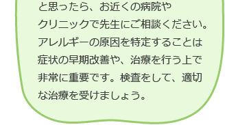 と思ったら、お近くの病院やクリニックで先生に相談ください。アレルギーの原因を特定することは症状の早期改善や、治療を行う上で非常に重要です。検査をして、適切な治療を受けましょう。